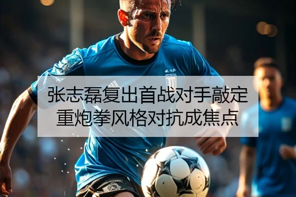 张志磊复出首战对手敲定 重炮拳风格对抗成焦点